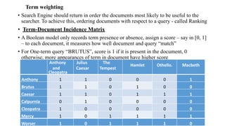 Term weighting
• Search Engine should return in order the documents most likely to be useful to the
searcher. To achieve this, ordering documents with respect to a query - called Ranking
• Term-Document Incidence Matrix
• A Boolean model only records term presence or absence, assign a score – say in [0, 1]
– to each document, it measures how well document and query “match”
• For One-term query “BRUTUS”, score is 1 if it is present in the document, 0
otherwise, more appearances of term in document have higher score
Anthony
and
Cleopatra
Julius
Caesar
The
Tempest
Hamlet Othello. Macbeth
Anthony 1 1 0 0 0 1
Brutus 1 1 0 1 0 0
Caesar 1 1 0 1 1 1
Calpurnia 0 1 0 0 0 0
Cleopatra 1 0 0 0 0 0
Mercy 1 0 1 1 1 1
Worser 1 0 1 1 1 0
 