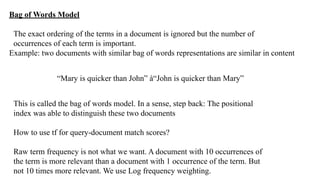 Bag of Words Model
The exact ordering of the terms in a document is ignored but the number of
occurrences of each term is important.
Example: two documents with similar bag of words representations are similar in content
“Mary is quicker than John” à“John is quicker than Mary”
This is called the bag of words model. In a sense, step back: The positional
index was able to distinguish these two documents
How to use tf for query-document match scores?
Raw term frequency is not what we want. A document with 10 occurrences of
the term is more relevant than a document with 1 occurrence of the term. But
not 10 times more relevant. We use Log frequency weighting.
 