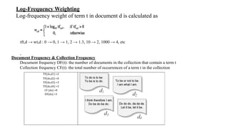 Log-Frequency Weighting
Log-frequency weight of term t in document d is calculated as
.
Document Frequency & Collection Frequency
Document frequency DF(t): the number of documents in the collection that contain a term t
Collection frequency CF(t): the total number of occurrences of a term t in the collection
TF(do,d1) =2
TF(do,d2) =0
TF(do,d3) =3
TF(do,d4) =3
CF (do) =8
DF(do) =3
tft,d → wt,d : 0 → 0, 1 → 1, 2 → 1.3, 10 → 2, 1000 → 4, etc
 