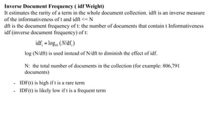 Inverse Document Frequency ( idf Weight)
It estimates the rarity of a term in the whole document collection. idft is an inverse measure
of the informativeness of t and idft <= N
dft is the document frequency of t: the number of documents that contain t Informativeness
idf (inverse document frequency) of t:
log (N/dft) is used instead of N/dft to diminish the effect of idf.
N: the total number of documents in the collection (for example: 806,791
documents)
• IDF(t) is high if t is a rare term
• IDF(t) is likely low if t is a frequent term
 