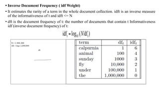 • Inverse Document Frequency ( idf Weight)
• It estimates the rarity of a term in the whole document collection. idft is an inverse measure
of the informativeness of t and idft <= N
• dft is the document frequency of t: the number of documents that contain t Informativeness
idf (inverse document frequency) of t:
N = 1, 000, 000
idft = log10 1,000,000
dft
 