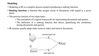 Modeling
• Modeling in IR is a complex process aimed at producing a ranking function.
• Ranking function: a function that assigns scores to documents with regard to a given
query.
• This process consists of two main tasks:
• The conception of a logical framework for representing documents and queries
• The definition of a ranking function that allows quantifying the similarities
among documents and queries
• IR systems usually adopt index terms to index and retrieve documents
 