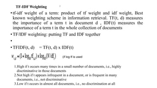 TF-IDF Weighting
•tf-idf weight of a term: product of tf weight and idf weight, Best
known weighting scheme in information retrieval. TF(t, d) measures
the importance of a term t in document d , IDF(t) measures the
importance of a term t in the whole collection of documents
•TF/IDF weighting: putting TF and IDF together
•
•TFIDF(t, d) = TF(t, d) x IDF(t)
)
(if log tf is used
1.High if t occurs many times in a small number of documents, i.e., highly
discriminative in those documents
2.Not high if t appears infrequent in a document, or is frequent in many
documents, i.e., not discriminative
3.Low if t occurs in almost all documents, i.e., no discrimination at all
 