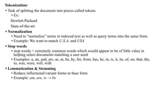 Tokenization:
• Task of splitting the document into pieces called tokens.
• Ex:
Hewlett-Packard
State-of-the-art
• Normalization
• Need to “normalize” terms in indexed text as well as query terms into the same form.
• Example: We want to match U.S.A. and USA
• Stop words
• stop words = extremely common words which would appear to be of little value in
helping select documents matching a user need
• Examples: a, an, and, are, as, at, be, by, for, from, has, he, in, is, it, its, of, on, that, the,
to, was, were, will, with
• Lemmatization & Stemming
• Reduce inflectional/variant forms to base form
• Example: am, are, is → be
 