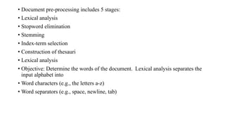 • Document pre-processing includes 5 stages:
• Lexical analysis
• Stopword elimination
• Stemming
• Index-term selection
• Construction of thesauri
• Lexical analysis
• Objective: Determine the words of the document. Lexical analysis separates the
input alphabet into
• Word characters (e.g., the letters a-z)
• Word separators (e.g., space, newline, tab)
 