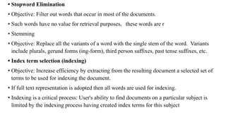 • Stopword Elimination
• Objective: Filter out words that occur in most of the documents.
• Such words have no value for retrieval purposes, these words are r
• Stemming
• Objective: Replace all the variants of a word with the single stem of the word. Variants
include plurals, gerund forms (ing-form), third person suffixes, past tense suffixes, etc.
• Index term selection (indexing)
• Objective: Increase efficiency by extracting from the resulting document a selected set of
terms to be used for indexing the document.
• If full text representation is adopted then all words are used for indexing.
• Indexing is a critical process: User's ability to find documents on a particular subject is
limited by the indexing process having created index terms for this subject
 