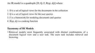 An IR model is a quadruple [D, Q, F, R(qi, dj)] where
1. D is a set of logical views for the documents in the collection
2. Q is a set of logical views for the user queries
3. F is a framework for modeling documents and queries
4. R(qi, dj) is a ranking function
Taxonomy of IR Models
• Retrieval models most frequently associated with distinct combinations of a
document logical view and a user task. The users task includes retrieval and
browsing.
 