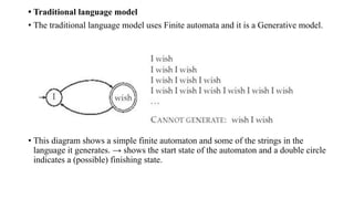 • Traditional language model
• The traditional language model uses Finite automata and it is a Generative model.
• This diagram shows a simple finite automaton and some of the strings in the
language it generates. → shows the start state of the automaton and a double circle
indicates a (possible) finishing state.
 