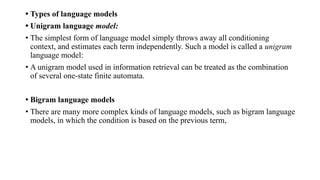 • Types of language models
• Unigram language model:
• The simplest form of language model simply throws away all conditioning
context, and estimates each term independently. Such a model is called a unigram
language model:
• A unigram model used in information retrieval can be treated as the combination
of several one-state finite automata.
• Bigram language models
• There are many more complex kinds of language models, such as bigram language
models, in which the condition is based on the previous term,
 