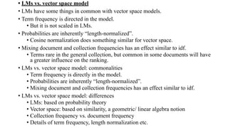 • LMs vs. vector space model
• LMs have some things in common with vector space models.
• Term frequency is directed in the model.
• But it is not scaled in LMs.
• Probabilities are inherently “length-normalized”.
• Cosine normalization does something similar for vector space.
• Mixing document and collection frequencies has an effect similar to idf.
• Terms rare in the general collection, but common in some documents will have
a greater influence on the ranking.
• LMs vs. vector space model: commonalities
• Term frequency is directly in the model.
• Probabilities are inherently “length-normalized”.
• Mixing document and collection frequencies has an effect similar to idf.
• LMs vs. vector space model: differences
• LMs: based on probability theory
• Vector space: based on similarity, a geometric/ linear algebra notion
• Collection frequency vs. document frequency
• Details of term frequency, length normalization etc.
 