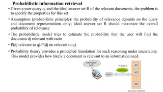 Probabilistic information retrieval
• Given a user query q, and the ideal answer set R of the relevant documents, the problem is
to specify the properties for this set
• Assumption (probabilistic principle): the probability of relevance depends on the query
and document representations only; ideal answer set R should maximize the overall
probability of relevance
• The probabilistic model tries to estimate the probability that the user will find the
document dj relevant with ratio
• P(dj relevant to q)/P(dj no relevant to q)
• Probability theory provides a principled foundation for such reasoning under uncertainty.
This model provides how likely a document is relevant to an information need.
 