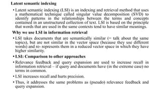 Latent semantic indexing
• Latent semantic indexing (LSI) is an indexing and retrieval method that uses
a mathematical technique called singular value decomposition (SVD) to
identify patterns in the relationships between the terms and concepts
contained in an unstructured collection of text. LSI is based on the principle
that words that are used in the same contexts tend to have similar meanings.
Why we use LSI in information retrieval
• LSI takes documents that are semantically similar (= talk about the same
topics), but are not similar in the vector space (because they use different
words) and re- represents them in a reduced vector space in which they have
higher similarity.
• LSI: Comparison to other approaches
• Relevance feedback and query expansion are used to increase recall in
information retrieval – if query and documents have (in the extreme case) no
terms in common.
• LSI increases recall and hurts precision.
• Thus, it addresses the same problems as (pseudo) relevance feedback and
query expansion.
 