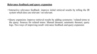Relevance feedback and query expansion
• Interactive relevance feedback: improve initial retrieval results by telling the IR
system which docs are relevant / no relevant.
• Query expansion: improve retrieval results by adding synonyms / related terms to
the query. Sources for related terms: Manual thesauri, automatic thesauri, query
logs. Two ways of improving recall: relevance feedback and query expansion
 