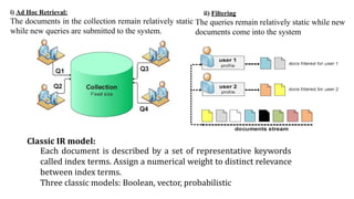 ii) Filtering
The queries remain relatively static while new
documents come into the system
i) Ad Hoc Retrieval:
The documents in the collection remain relatively static
while new queries are submitted to the system.
Classic IR model:
Each document is described by a set of representative keywords
called index terms. Assign a numerical weight to distinct relevance
between index terms.
Three classic models: Boolean, vector, probabilistic
 