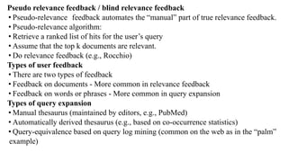 Pseudo relevance feedback / blind relevance feedback
• Pseudo-relevance feedback automates the “manual” part of true relevance feedback.
• Pseudo-relevance algorithm:
• Retrieve a ranked list of hits for the user’s query
• Assume that the top k documents are relevant.
• Do relevance feedback (e.g., Rocchio)
Types of user feedback
• There are two types of feedback
• Feedback on documents - More common in relevance feedback
• Feedback on words or phrases - More common in query expansion
Types of query expansion
• Manual thesaurus (maintained by editors, e.g., PubMed)
• Automatically derived thesaurus (e.g., based on co-occurrence statistics)
• Query-equivalence based on query log mining (common on the web as in the “palm”
example)
 