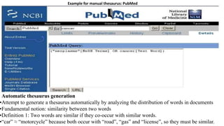 Automatic thesaurus generation
•Attempt to generate a thesaurus automatically by analyzing the distribution of words in documents
•Fundamental notion: similarity between two words
•Definition 1: Two words are similar if they co-occur with similar words.
•“car” ≈ “motorcycle” because both occur with “road”, “gas” and “license”, so they must be similar.
Example for manual thesaurus: PubMed
 