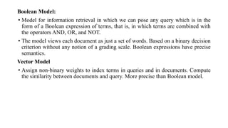 Boolean Model:
• Model for information retrieval in which we can pose any query which is in the
form of a Boolean expression of terms, that is, in which terms are combined with
the operators AND, OR, and NOT.
• The model views each document as just a set of words. Based on a binary decision
criterion without any notion of a grading scale. Boolean expressions have precise
semantics.
Vector Model
• Assign non-binary weights to index terms in queries and in documents. Compute
the similarity between documents and query. More precise than Boolean model.
 