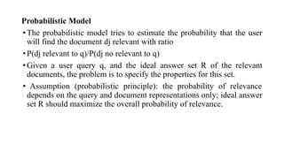 Probabilistic Model
•The probabilistic model tries to estimate the probability that the user
will find the document dj relevant with ratio
•P(dj relevant to q)/P(dj no relevant to q)
•Given a user query q, and the ideal answer set R of the relevant
documents, the problem is to specify the properties for this set.
• Assumption (probabilistic principle): the probability of relevance
depends on the query and document representations only; ideal answer
set R should maximize the overall probability of relevance.
 