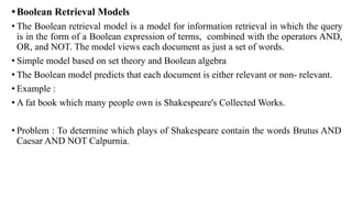 •Boolean Retrieval Models
• The Boolean retrieval model is a model for information retrieval in which the query
is in the form of a Boolean expression of terms, combined with the operators AND,
OR, and NOT. The model views each document as just a set of words.
• Simple model based on set theory and Boolean algebra
• The Boolean model predicts that each document is either relevant or non- relevant.
• Example :
• A fat book which many people own is Shakespeare's Collected Works.
• Problem : To determine which plays of Shakespeare contain the words Brutus AND
Caesar AND NOT Calpurnia.
 