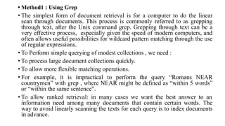 • Method1 : Using Grep
• The simplest form of document retrieval is for a computer to do the linear
scan through documents. This process is commonly referred to as grepping
through text, after the Unix command grep. Grepping through text can be a
very effective process, especially given the speed of modern computers, and
often allows useful possibilities for wildcard pattern matching through the use
of regular expressions.
• To Perform simple querying of modest collections , we need :
• To process large document collections quickly.
• To allow more flexible matching operations.
• For example, it is impractical to perform the query “Romans NEAR
countrymen” with grep , where NEAR might be defined as “within 5 words”
or “within the same sentence”.
• To allow ranked retrieval: in many cases we want the best answer to an
information need among many documents that contain certain words. The
way to avoid linearly scanning the texts for each query is to index documents
in advance.
 