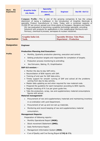 Work B}
Experience
Organisation
Designation
Profile
Graphite India
Ltd, Nasik.
Speciality
Division (Tube
plant)
Engineer Dec’05 –Oct’12
Company Profile: -This is one of the growing companies & has the unique
distinction of being a trailblazer in the introduction of Graphite Electrode &
speciality Product manufacturer in India. Today with a combined capacity of
33,000 MT per annum spread over three plants at Durgapur, Banglore and Nasik.
GIL has graduated to becoming a graphite technology specialist, providing
Solutions with products for applications in the metallurgical (ferrous & non-
Ferrous), chemical & process, aerospace & nuclear industries.
Graphite India Ltd.
Nasik.
Speciality Division- Tube Plant.
Department – Production
Engineer
Production Planning And Execution:-
• Monthly, Quarterly production planning, execution and control.
• Setting production targets and responsible for completion of targets.
• Production process monitoring & controlling
• like Extrusion, Baking, PI, Graphitisation
SAP 6.0 version: -
• Monitor the day-to-day SAP entry.
• Reconciliation of BIW reports with SAP.
• Training of end user for SAP data entry.
• Timely support for smooth running of SAP and solved all the problems
coming from day-to-day activity.
• Master data updating as and when required for new material code.
• Prepared the guideline for each transaction according to BIW reports.
• Regular checking of R-3 as per given guide line.
• Tally the production, scrap, raw and supplementary material consumptions
figures with actual.
Material management-
• Procurement of raw and supplementary materials and maintaining inventory
in co-ordination with yard Department.
• Procurement of set up and non-set up materials.
• Monitoring and record keeping of raw and supplementary material
consumption.
Management Reports-
Preparation of following reports:-
• Monthly Operational Report (MOR).
• Stock movement Statement (SMS).
• Daily Performance Report.
• Management Information System (MIS).
• Cost of Quality and Cost Saving Report (COQ & CS).
 
