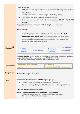 Work C}
Experience
Organisation
Designation
Profile
Other Activities-
• EMS- Worked on implementation of Environmental Management Systems
(ISO 14001).
• Assist for preparation of annual budget & budgetary control.
• Co-ordination between marketing & production dept.
• Core team member of SAP 6.0 Implementation (PP Module & MM
Module).
Preparation of all material master, BOM, Routing for new material.
Achievements: -
• Successfully implemented production-planning system in Oracle &
Developer 2000 (Front end) in coordination with EDP department.
• Implemented Inventory Management & control in every stage of the
process to assist production planning.
M & M Ltd.
Nashik.
R & D Centre
Development
Engineer
Jul. 2004 to
Aug. 2005
Company Profile: - This is one of the growing Automobile companies & has the
unique distinction of the manufacturing of SUV & Muv vehicle.
M & M has graduated to becoming a SUV specialist in India.
Mahindra & Mahindra Ltd.
Nashik.
R&D Centre.
Dept.: Mechanical Development.
Trainee Development Engineer
Mechanical development in MDITC engine group:-
• Protocol measurement of engine parts before assembly.
• Protocol assembly of engines & test the engines on the engine test bed.
Worked on the following project:-
1} AC Compressor adaptation on the MDI 3200 Engine
Prototype development of the mounting bracket and brace,
Fabrication of the bracket and brace
 