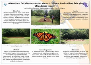 Objectives
Our main objective of the project was to inform
the public on both a community and a regional
level about pollinator gardens as they benefit
monarch butterflies. We will use our knowledge
concurrently with landscape management
practices to transform the selected project area
into a functional environmental patch for Monarch
Butterflies.
Methods
A ArcGIS 10.4 map was generated showing the
possible garden locations within the preserve. The
site was tilled using a rototiller from the
Department of Agriculture after proper training.
Plants from the Piney Woods Native Plant Center
were added to the plot after seeding with Burpee’s
Bee Garden seed packet.
Results
The objectives of the project were met and a
pollinator garden was established. The garden
is in an area that will attract Monarch
Butterflies and boasts a large variety of plants
to create a sustainable ecosystem and habitat.
Discussion
By working cooperatively with the faculty and
staff of the Stephen F. Austin State University
campus and the Stewardship Council of the
Banita Creek Reserve we able to successfully
accomplish our projects objectives.
Environmental Patch Management of Monarch Pollinator Gardens Using Principles
of Landscape Ecology
Conner Marx, Samantha Singletary, Aaron Slevin, & Jordyn Wagner
Pollinator garden before planting of native plants in the Banita Creek
Reserve Nacogdoches, Texas
Pollinator garden after planting of native plants in the Banita Creek
Preserve Nacogdoches, Texas
Tilling of Pollinator garden using a rototiller in the Banita Creek
Reserve Nacogdoches, Texas
Acknowledgements
Dr. Matthew McBroom, Dawn Stover, Ron Watson,
Bruce Lanham, Dr. David Creech, Greg Grant, Dr.
Jerrod Barnes, Bonnie Fyffe, Dr. William Forbes, Kai
Busch-Petersen, Dr. Daniel Bennett, and Dr. David
Kulhavy
A beautiful depiction of a Monarch Butterfly
 