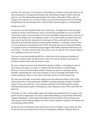 morning. The many hours of constructive work bullied out of students under either threats or the
motivational power of lasagna and chocolate cake with unlimited supply of black coffee and
green tea. Yes! We had South Korean Sungmin Choi with us. Remember? What a plate of
Lasagna will not get for you. Just last yr I had a lovely mail from Sungmin who was travelling
through Barcelona and remembered me while his family ordered lasagna in a restaurant there.
Simple joys of life.
It is also the story that brought humility to the whole team . It brought home to the privileged
students of a rich pvt school that how secure, cocooned and comfortable we were in our little
world while at that very moment there were women and children being shot down in the town of
Allepo or the children who were fighting no body’s war as child soldiers in central Africa and
more close to my heart the virgin girls in certain parts of Africa and south East Asia being
subjected to the horrendous practice of female genital mutilation. I remember a session where
we were researching on humanitarian aid to Haiti, Ravyansh came across a document holding
very graphic pictures of mutilated decaying maggot ridden bodies of people killed during civil
war in Haiti. . We had to shut down the screen and we sat very quiet for a few minutes unable to
voice anything moved to our very core.
This story is also about introducing MUN to a small school in the agricultural heartland of
Haryana in Northern India who did not know what UN is and also students who had never
travelled with their family and ever lived in a hotel.
My story is about my journey from Himachal to Haryana to Dubai. A sea change in terms of
work culture and culture as a whole. It would be truly like the Movie Crocodile Dandy.
However, I am not from the outback actually. Owing to my years as a sportsman and my
husband’s transferrable job, I have been fortunate to travel to the length and breadth of my
country and abroad. There is a story here too but that will have to be for another time.
My story most amazingly is also about walking across the hallowed corridors of the United
Nations HQ at New York attending the UN4MUN workshop and being certified a UN4MUN
trainer if I may call myself one. It was with great difficulty I controlled myself from doing
cartwheels and making sounds of whooping joy while sneaking in to the UNGA and UNSC for
photo ops.
Ultimately, my story is about gender equity and creating equal opportunities for my girls at my
present school of employment. This story is about Rohini Baburaj, Surumi Khalid, Rimsh Haji,
Vandana Nandakumar, Alish Joseph, Pooja Baburaj and Fiza Fathima. My bravehearts who
broke the proverbial mold and stepped out of their security blanket to experience the brilliant and
overwhelming world of MUN.
For the first time in the history of the school since its 38 yrs in Dubai, a team of girls travelled
for the first time out of school for Co Ed event to participate in Bhavan Vidyalaya MUN in
 