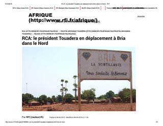 9/10/2016 RCA: le président Touadera en déplacement à Bria dans le Nord ­ RFI
http://www.rfi.fr/afrique/20160906­rca­le­president­touadera­deplacement­bria­le­nord 1/5
ÉCOUTERAFRIQUE
(http://www.rfi.fr/afrique/)
RFI.fr (http://www.rfi.fr) RFI Savoirs (https://savoirs.rfi.fr) RFI Musique (http://musique.rfi.fr) Ma RFI (https://marfi.rfi.fr) rechercheFrance Médias Monde (http://www.rfi.fr/contenu/inscription-newsletter-rfi)RFI EN 15 LANGUES (/LANGUES)
DIRECT (HTTP://WWW.RFI.FR/AFRIQUE/)
RCA (HTTP://WWW.RFI.FR/AFRIQUE/TAG/RCA/) | FAUSTIN-ARCHANGE TOUADÉRA (HTTP://WWW.RFI.FR/AFRIQUE/TAG/FAUSTIN-ARCHANGE-
TOUADERA/) | SELEKA (HTTP://WWW.RFI.FR/AFRIQUE/TAG/SELEKA/)
RCA: le président Touadera en déplacement à Bria
dans le Nord
Par RFI (/auteur/rfi) Publié le 06-09-2016 • Modifié le 06-09-2016 à 11:56
  
Entrée de Bria, RCA, le 11 mars 2015.
© RFI/Pierre Pinto
 