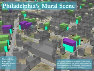Philadelphia’s Mural Scene
This project covers a lot of criteria. In this image
are potential sites for new murals. This feature will
be expanded upon in the following pages; however,
this feature is one of many for this project.
Mitchell Walker
ENVS 541
Professor Tomlin
19 Dec 2014
 