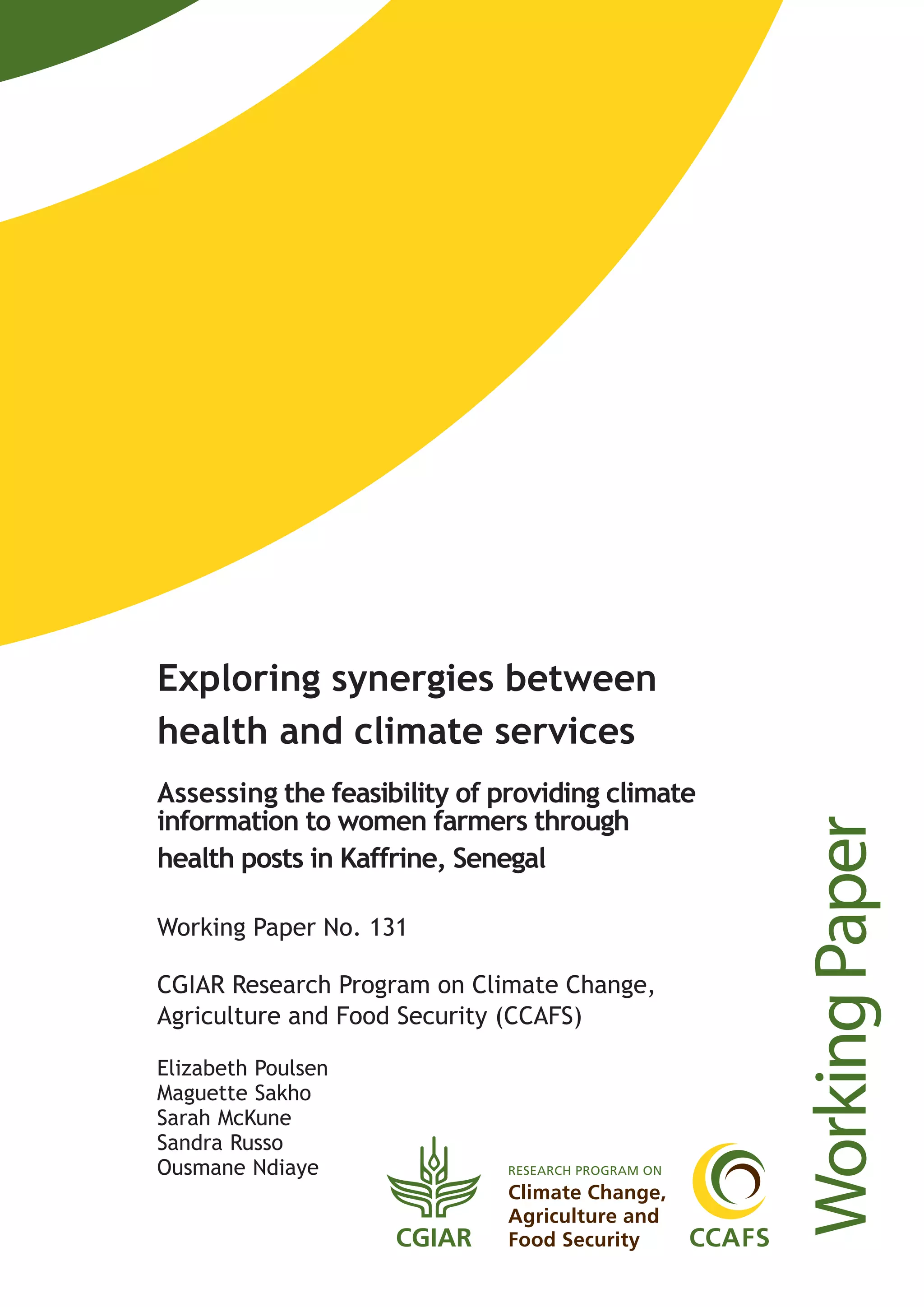 WorkingPaper
Exploring synergies between
health and climate services
Assessing the feasibility of providing climate
information to women farmers through
health posts in Kaffrine, Senegal
Working Paper No. 131
CGIAR Research Program on Climate Change,
Agriculture and Food Security (CCAFS)
Elizabeth Poulsen
Maguette Sakho
Sarah McKune
Sandra Russo
Ousmane Ndiaye
 
