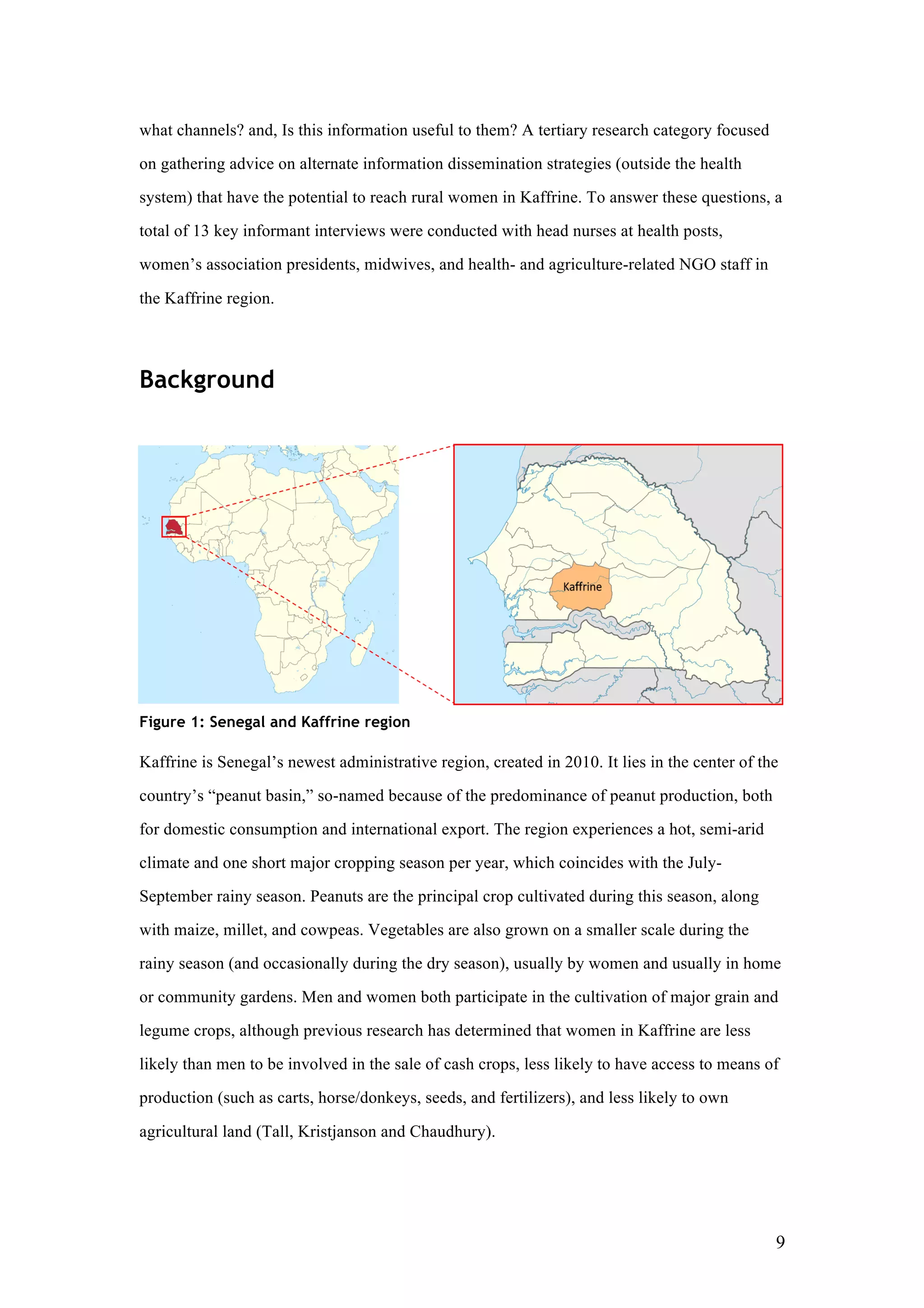 9
what channels? and, Is this information useful to them? A tertiary research category focused
on gathering advice on alternate information dissemination strategies (outside the health
system) that have the potential to reach rural women in Kaffrine. To answer these questions, a
total of 13 key informant interviews were conducted with head nurses at health posts,
women’s association presidents, midwives, and health- and agriculture-related NGO staff in
the Kaffrine region.
Background
Figure 1: Senegal and Kaffrine region
Kaffrine is Senegal’s newest administrative region, created in 2010. It lies in the center of the
country’s “peanut basin,” so-named because of the predominance of peanut production, both
for domestic consumption and international export. The region experiences a hot, semi-arid
climate and one short major cropping season per year, which coincides with the July-
September rainy season. Peanuts are the principal crop cultivated during this season, along
with maize, millet, and cowpeas. Vegetables are also grown on a smaller scale during the
rainy season (and occasionally during the dry season), usually by women and usually in home
or community gardens. Men and women both participate in the cultivation of major grain and
legume crops, although previous research has determined that women in Kaffrine are less
likely than men to be involved in the sale of cash crops, less likely to have access to means of
production (such as carts, horse/donkeys, seeds, and fertilizers), and less likely to own
agricultural land (Tall, Kristjanson and Chaudhury).
 