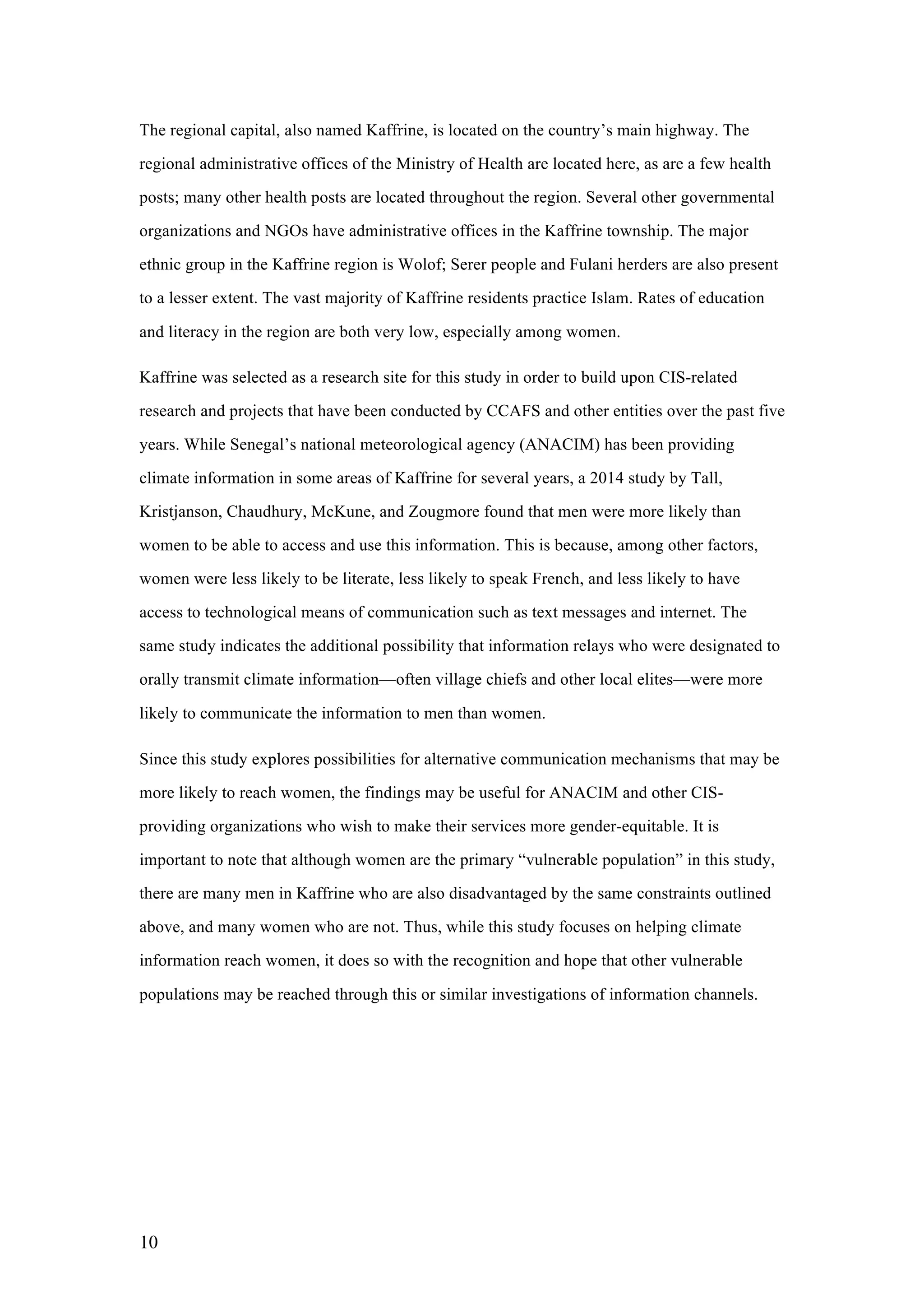10
The regional capital, also named Kaffrine, is located on the country’s main highway. The
regional administrative offices of the Ministry of Health are located here, as are a few health
posts; many other health posts are located throughout the region. Several other governmental
organizations and NGOs have administrative offices in the Kaffrine township. The major
ethnic group in the Kaffrine region is Wolof; Serer people and Fulani herders are also present
to a lesser extent. The vast majority of Kaffrine residents practice Islam. Rates of education
and literacy in the region are both very low, especially among women.
Kaffrine was selected as a research site for this study in order to build upon CIS-related
research and projects that have been conducted by CCAFS and other entities over the past five
years. While Senegal’s national meteorological agency (ANACIM) has been providing
climate information in some areas of Kaffrine for several years, a 2014 study by Tall,
Kristjanson, Chaudhury, McKune, and Zougmore found that men were more likely than
women to be able to access and use this information. This is because, among other factors,
women were less likely to be literate, less likely to speak French, and less likely to have
access to technological means of communication such as text messages and internet. The
same study indicates the additional possibility that information relays who were designated to
orally transmit climate information—often village chiefs and other local elites—were more
likely to communicate the information to men than women.
Since this study explores possibilities for alternative communication mechanisms that may be
more likely to reach women, the findings may be useful for ANACIM and other CIS-
providing organizations who wish to make their services more gender-equitable. It is
important to note that although women are the primary “vulnerable population” in this study,
there are many men in Kaffrine who are also disadvantaged by the same constraints outlined
above, and many women who are not. Thus, while this study focuses on helping climate
information reach women, it does so with the recognition and hope that other vulnerable
populations may be reached through this or similar investigations of information channels.
 