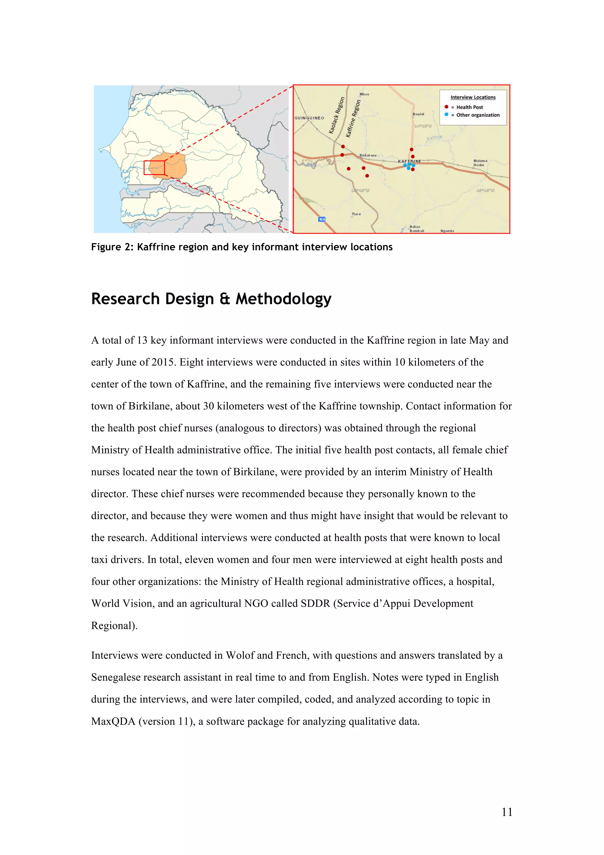 11
Figure 2: Kaffrine region and key informant interview locations
Research Design & Methodology
A total of 13 key informant interviews were conducted in the Kaffrine region in late May and
early June of 2015. Eight interviews were conducted in sites within 10 kilometers of the
center of the town of Kaffrine, and the remaining five interviews were conducted near the
town of Birkilane, about 30 kilometers west of the Kaffrine township. Contact information for
the health post chief nurses (analogous to directors) was obtained through the regional
Ministry of Health administrative office. The initial five health post contacts, all female chief
nurses located near the town of Birkilane, were provided by an interim Ministry of Health
director. These chief nurses were recommended because they personally known to the
director, and because they were women and thus might have insight that would be relevant to
the research. Additional interviews were conducted at health posts that were known to local
taxi drivers. In total, eleven women and four men were interviewed at eight health posts and
four other organizations: the Ministry of Health regional administrative offices, a hospital,
World Vision, and an agricultural NGO called SDDR (Service d’Appui Development
Regional).
Interviews were conducted in Wolof and French, with questions and answers translated by a
Senegalese research assistant in real time to and from English. Notes were typed in English
during the interviews, and were later compiled, coded, and analyzed according to topic in
MaxQDA (version 11), a software package for analyzing qualitative data.
 