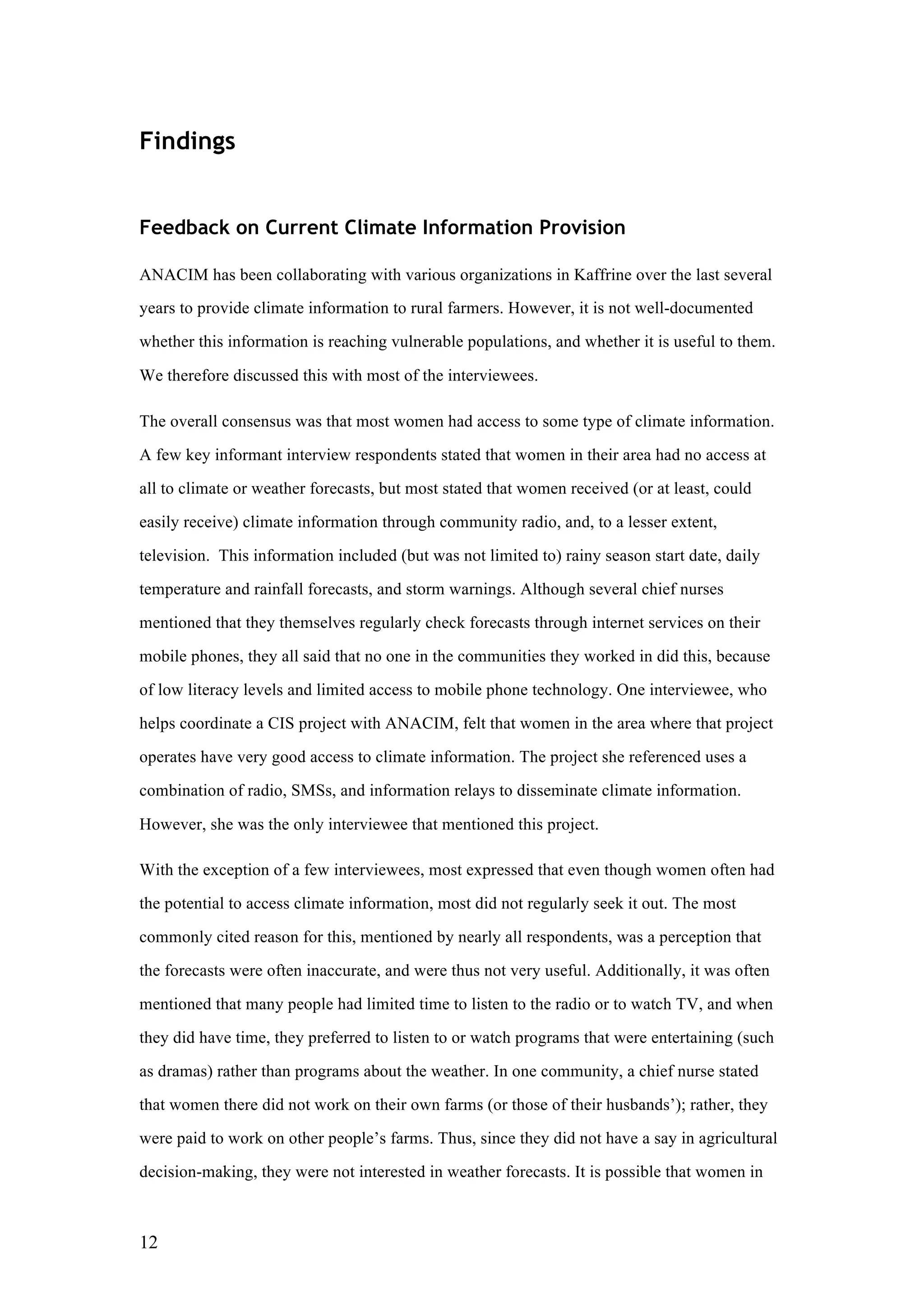 12
Findings
Feedback on Current Climate Information Provision
ANACIM has been collaborating with various organizations in Kaffrine over the last several
years to provide climate information to rural farmers. However, it is not well-documented
whether this information is reaching vulnerable populations, and whether it is useful to them.
We therefore discussed this with most of the interviewees.
The overall consensus was that most women had access to some type of climate information.
A few key informant interview respondents stated that women in their area had no access at
all to climate or weather forecasts, but most stated that women received (or at least, could
easily receive) climate information through community radio, and, to a lesser extent,
television. This information included (but was not limited to) rainy season start date, daily
temperature and rainfall forecasts, and storm warnings. Although several chief nurses
mentioned that they themselves regularly check forecasts through internet services on their
mobile phones, they all said that no one in the communities they worked in did this, because
of low literacy levels and limited access to mobile phone technology. One interviewee, who
helps coordinate a CIS project with ANACIM, felt that women in the area where that project
operates have very good access to climate information. The project she referenced uses a
combination of radio, SMSs, and information relays to disseminate climate information.
However, she was the only interviewee that mentioned this project.
With the exception of a few interviewees, most expressed that even though women often had
the potential to access climate information, most did not regularly seek it out. The most
commonly cited reason for this, mentioned by nearly all respondents, was a perception that
the forecasts were often inaccurate, and were thus not very useful. Additionally, it was often
mentioned that many people had limited time to listen to the radio or to watch TV, and when
they did have time, they preferred to listen to or watch programs that were entertaining (such
as dramas) rather than programs about the weather. In one community, a chief nurse stated
that women there did not work on their own farms (or those of their husbands’); rather, they
were paid to work on other people’s farms. Thus, since they did not have a say in agricultural
decision-making, they were not interested in weather forecasts. It is possible that women in
 