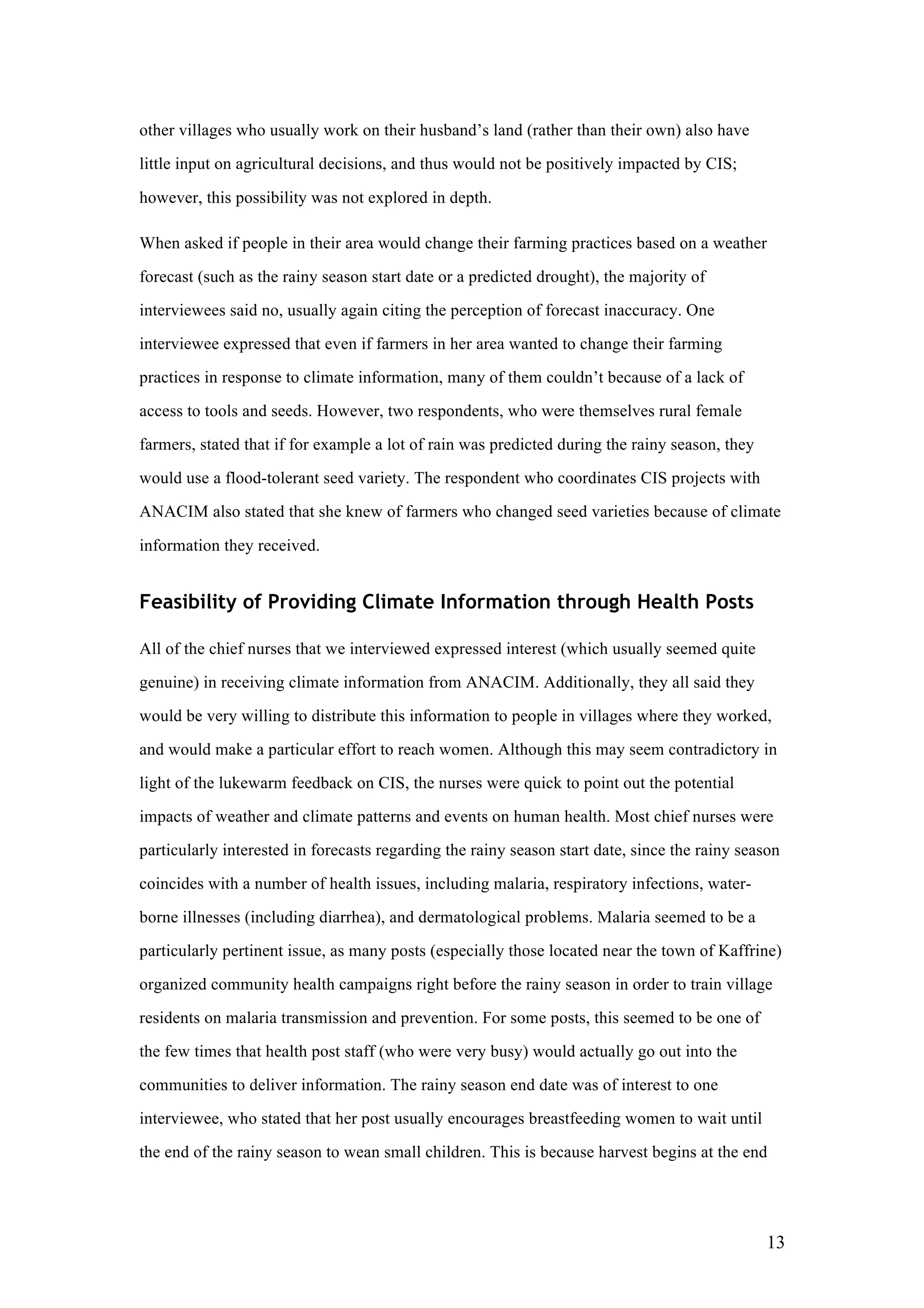 13
other villages who usually work on their husband’s land (rather than their own) also have
little input on agricultural decisions, and thus would not be positively impacted by CIS;
however, this possibility was not explored in depth.
When asked if people in their area would change their farming practices based on a weather
forecast (such as the rainy season start date or a predicted drought), the majority of
interviewees said no, usually again citing the perception of forecast inaccuracy. One
interviewee expressed that even if farmers in her area wanted to change their farming
practices in response to climate information, many of them couldn’t because of a lack of
access to tools and seeds. However, two respondents, who were themselves rural female
farmers, stated that if for example a lot of rain was predicted during the rainy season, they
would use a flood-tolerant seed variety. The respondent who coordinates CIS projects with
ANACIM also stated that she knew of farmers who changed seed varieties because of climate
information they received.
Feasibility of Providing Climate Information through Health Posts
All of the chief nurses that we interviewed expressed interest (which usually seemed quite
genuine) in receiving climate information from ANACIM. Additionally, they all said they
would be very willing to distribute this information to people in villages where they worked,
and would make a particular effort to reach women. Although this may seem contradictory in
light of the lukewarm feedback on CIS, the nurses were quick to point out the potential
impacts of weather and climate patterns and events on human health. Most chief nurses were
particularly interested in forecasts regarding the rainy season start date, since the rainy season
coincides with a number of health issues, including malaria, respiratory infections, water-
borne illnesses (including diarrhea), and dermatological problems. Malaria seemed to be a
particularly pertinent issue, as many posts (especially those located near the town of Kaffrine)
organized community health campaigns right before the rainy season in order to train village
residents on malaria transmission and prevention. For some posts, this seemed to be one of
the few times that health post staff (who were very busy) would actually go out into the
communities to deliver information. The rainy season end date was of interest to one
interviewee, who stated that her post usually encourages breastfeeding women to wait until
the end of the rainy season to wean small children. This is because harvest begins at the end
 