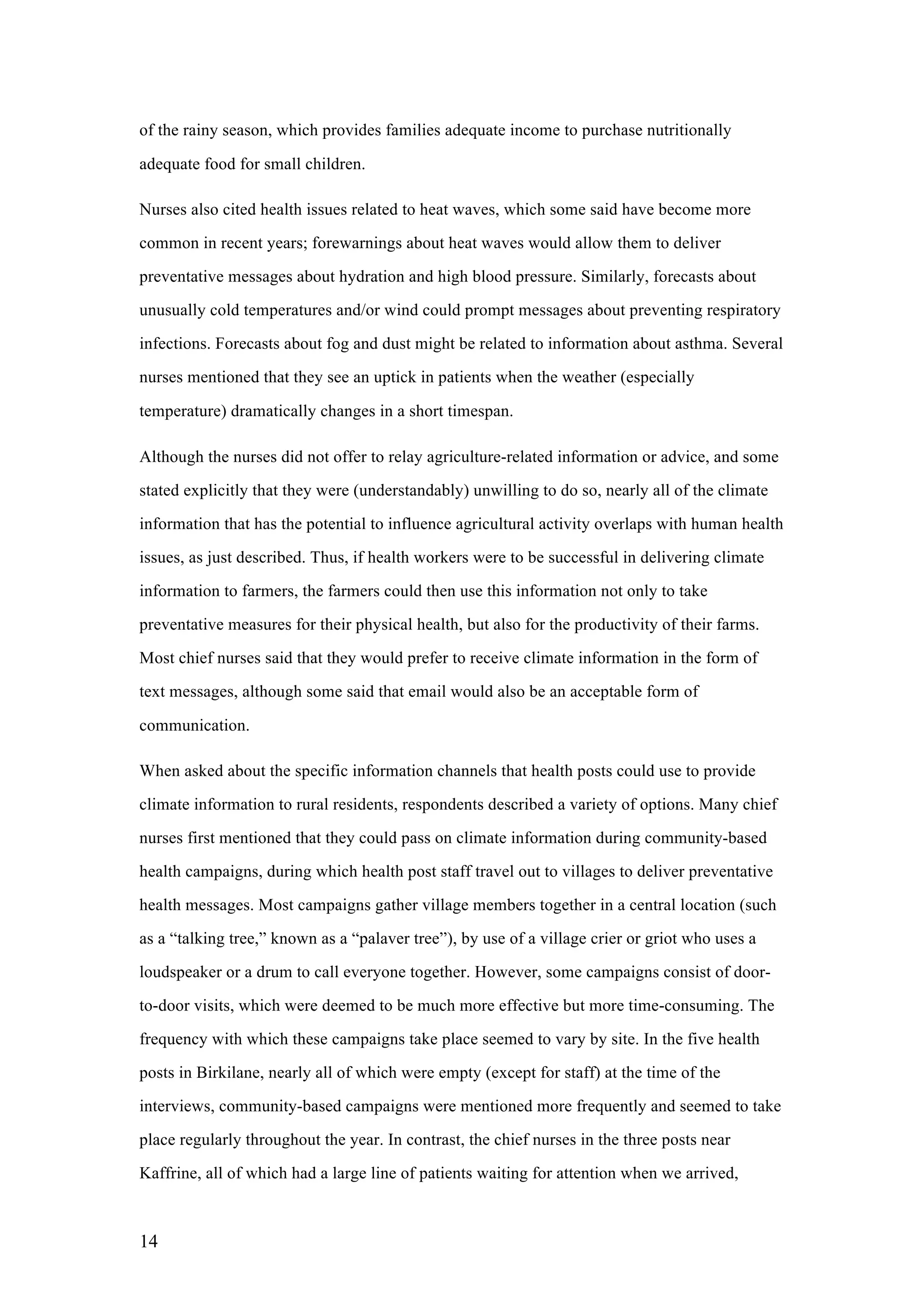 14
of the rainy season, which provides families adequate income to purchase nutritionally
adequate food for small children.
Nurses also cited health issues related to heat waves, which some said have become more
common in recent years; forewarnings about heat waves would allow them to deliver
preventative messages about hydration and high blood pressure. Similarly, forecasts about
unusually cold temperatures and/or wind could prompt messages about preventing respiratory
infections. Forecasts about fog and dust might be related to information about asthma. Several
nurses mentioned that they see an uptick in patients when the weather (especially
temperature) dramatically changes in a short timespan.
Although the nurses did not offer to relay agriculture-related information or advice, and some
stated explicitly that they were (understandably) unwilling to do so, nearly all of the climate
information that has the potential to influence agricultural activity overlaps with human health
issues, as just described. Thus, if health workers were to be successful in delivering climate
information to farmers, the farmers could then use this information not only to take
preventative measures for their physical health, but also for the productivity of their farms.
Most chief nurses said that they would prefer to receive climate information in the form of
text messages, although some said that email would also be an acceptable form of
communication.
When asked about the specific information channels that health posts could use to provide
climate information to rural residents, respondents described a variety of options. Many chief
nurses first mentioned that they could pass on climate information during community-based
health campaigns, during which health post staff travel out to villages to deliver preventative
health messages. Most campaigns gather village members together in a central location (such
as a “talking tree,” known as a “palaver tree”), by use of a village crier or griot who uses a
loudspeaker or a drum to call everyone together. However, some campaigns consist of door-
to-door visits, which were deemed to be much more effective but more time-consuming. The
frequency with which these campaigns take place seemed to vary by site. In the five health
posts in Birkilane, nearly all of which were empty (except for staff) at the time of the
interviews, community-based campaigns were mentioned more frequently and seemed to take
place regularly throughout the year. In contrast, the chief nurses in the three posts near
Kaffrine, all of which had a large line of patients waiting for attention when we arrived,
 