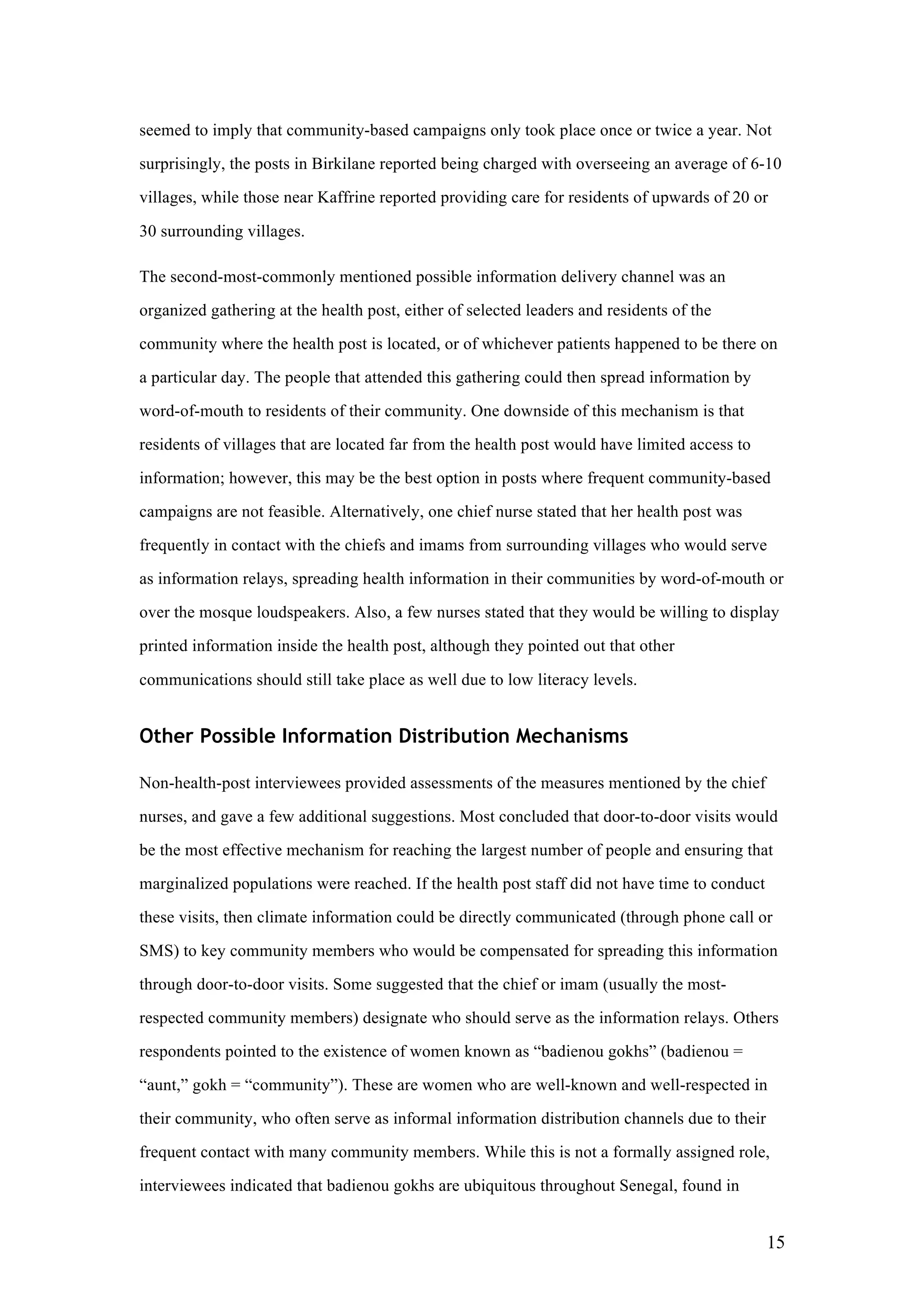 15
seemed to imply that community-based campaigns only took place once or twice a year. Not
surprisingly, the posts in Birkilane reported being charged with overseeing an average of 6-10
villages, while those near Kaffrine reported providing care for residents of upwards of 20 or
30 surrounding villages.
The second-most-commonly mentioned possible information delivery channel was an
organized gathering at the health post, either of selected leaders and residents of the
community where the health post is located, or of whichever patients happened to be there on
a particular day. The people that attended this gathering could then spread information by
word-of-mouth to residents of their community. One downside of this mechanism is that
residents of villages that are located far from the health post would have limited access to
information; however, this may be the best option in posts where frequent community-based
campaigns are not feasible. Alternatively, one chief nurse stated that her health post was
frequently in contact with the chiefs and imams from surrounding villages who would serve
as information relays, spreading health information in their communities by word-of-mouth or
over the mosque loudspeakers. Also, a few nurses stated that they would be willing to display
printed information inside the health post, although they pointed out that other
communications should still take place as well due to low literacy levels.
Other Possible Information Distribution Mechanisms
Non-health-post interviewees provided assessments of the measures mentioned by the chief
nurses, and gave a few additional suggestions. Most concluded that door-to-door visits would
be the most effective mechanism for reaching the largest number of people and ensuring that
marginalized populations were reached. If the health post staff did not have time to conduct
these visits, then climate information could be directly communicated (through phone call or
SMS) to key community members who would be compensated for spreading this information
through door-to-door visits. Some suggested that the chief or imam (usually the most-
respected community members) designate who should serve as the information relays. Others
respondents pointed to the existence of women known as “badienou gokhs” (badienou =
“aunt,” gokh = “community”). These are women who are well-known and well-respected in
their community, who often serve as informal information distribution channels due to their
frequent contact with many community members. While this is not a formally assigned role,
interviewees indicated that badienou gokhs are ubiquitous throughout Senegal, found in
 