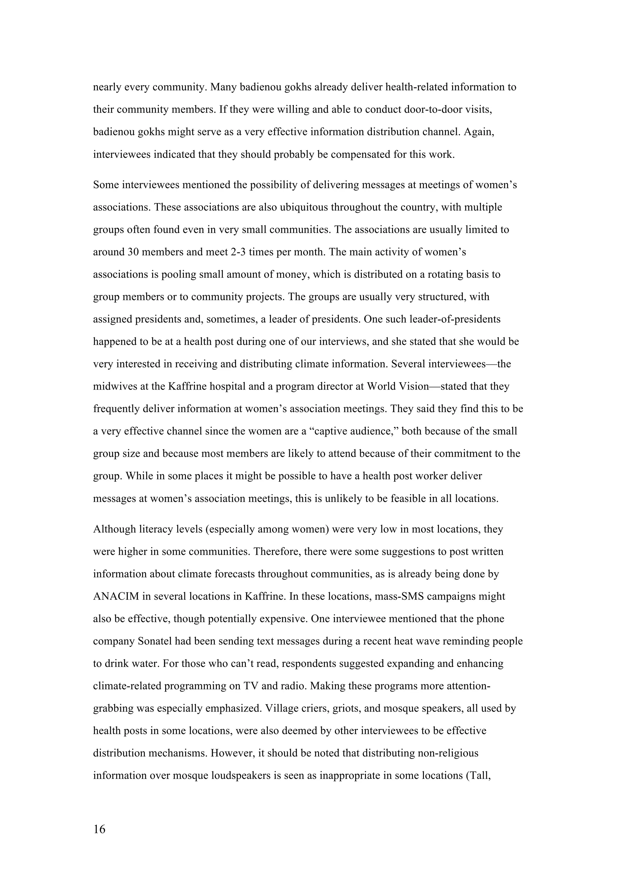 16
nearly every community. Many badienou gokhs already deliver health-related information to
their community members. If they were willing and able to conduct door-to-door visits,
badienou gokhs might serve as a very effective information distribution channel. Again,
interviewees indicated that they should probably be compensated for this work.
Some interviewees mentioned the possibility of delivering messages at meetings of women’s
associations. These associations are also ubiquitous throughout the country, with multiple
groups often found even in very small communities. The associations are usually limited to
around 30 members and meet 2-3 times per month. The main activity of women’s
associations is pooling small amount of money, which is distributed on a rotating basis to
group members or to community projects. The groups are usually very structured, with
assigned presidents and, sometimes, a leader of presidents. One such leader-of-presidents
happened to be at a health post during one of our interviews, and she stated that she would be
very interested in receiving and distributing climate information. Several interviewees—the
midwives at the Kaffrine hospital and a program director at World Vision—stated that they
frequently deliver information at women’s association meetings. They said they find this to be
a very effective channel since the women are a “captive audience,” both because of the small
group size and because most members are likely to attend because of their commitment to the
group. While in some places it might be possible to have a health post worker deliver
messages at women’s association meetings, this is unlikely to be feasible in all locations.
Although literacy levels (especially among women) were very low in most locations, they
were higher in some communities. Therefore, there were some suggestions to post written
information about climate forecasts throughout communities, as is already being done by
ANACIM in several locations in Kaffrine. In these locations, mass-SMS campaigns might
also be effective, though potentially expensive. One interviewee mentioned that the phone
company Sonatel had been sending text messages during a recent heat wave reminding people
to drink water. For those who can’t read, respondents suggested expanding and enhancing
climate-related programming on TV and radio. Making these programs more attention-
grabbing was especially emphasized. Village criers, griots, and mosque speakers, all used by
health posts in some locations, were also deemed by other interviewees to be effective
distribution mechanisms. However, it should be noted that distributing non-religious
information over mosque loudspeakers is seen as inappropriate in some locations (Tall,
 