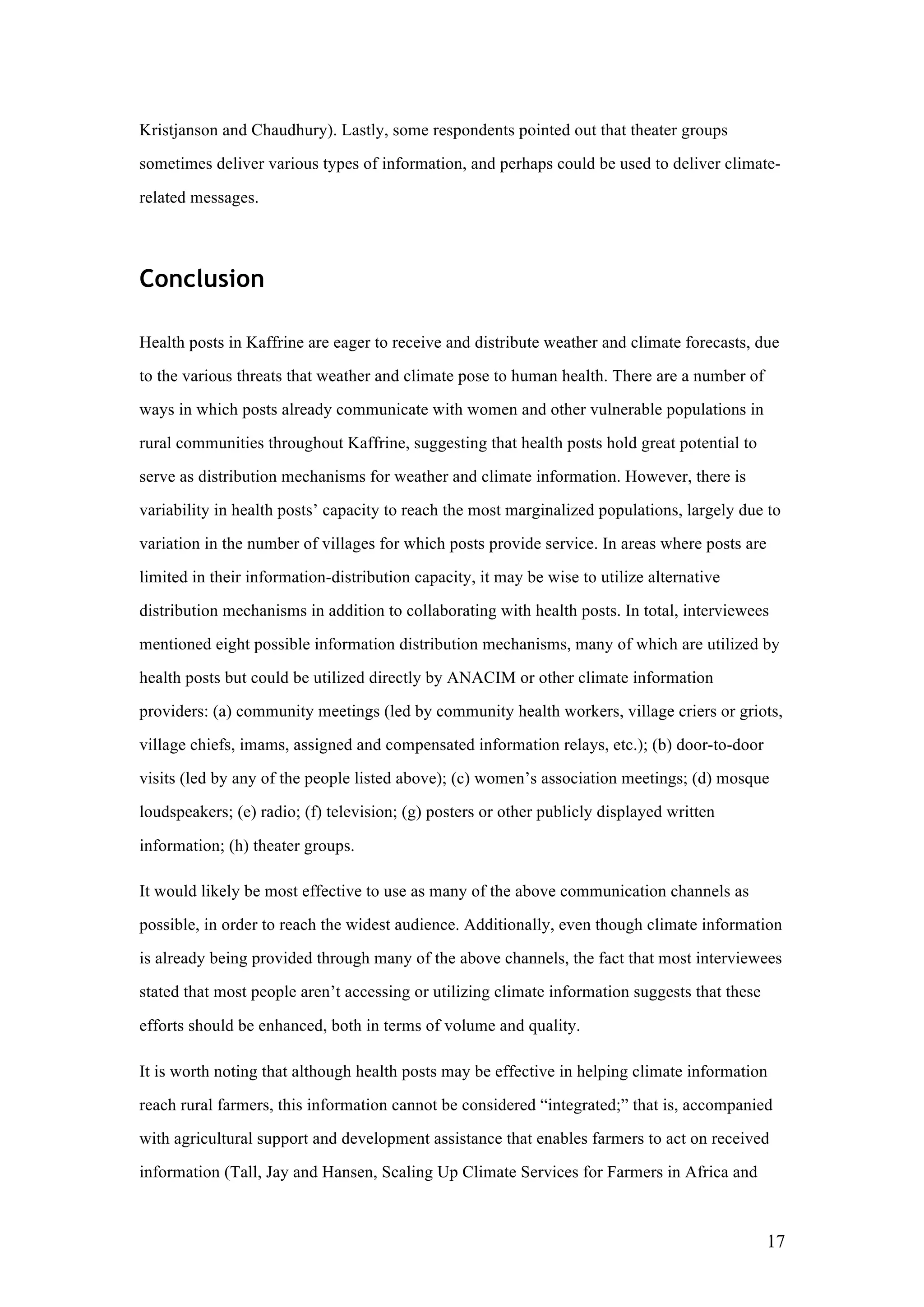 17
Kristjanson and Chaudhury). Lastly, some respondents pointed out that theater groups
sometimes deliver various types of information, and perhaps could be used to deliver climate-
related messages.
Conclusion
Health posts in Kaffrine are eager to receive and distribute weather and climate forecasts, due
to the various threats that weather and climate pose to human health. There are a number of
ways in which posts already communicate with women and other vulnerable populations in
rural communities throughout Kaffrine, suggesting that health posts hold great potential to
serve as distribution mechanisms for weather and climate information. However, there is
variability in health posts’ capacity to reach the most marginalized populations, largely due to
variation in the number of villages for which posts provide service. In areas where posts are
limited in their information-distribution capacity, it may be wise to utilize alternative
distribution mechanisms in addition to collaborating with health posts. In total, interviewees
mentioned eight possible information distribution mechanisms, many of which are utilized by
health posts but could be utilized directly by ANACIM or other climate information
providers: (a) community meetings (led by community health workers, village criers or griots,
village chiefs, imams, assigned and compensated information relays, etc.); (b) door-to-door
visits (led by any of the people listed above); (c) women’s association meetings; (d) mosque
loudspeakers; (e) radio; (f) television; (g) posters or other publicly displayed written
information; (h) theater groups.
It would likely be most effective to use as many of the above communication channels as
possible, in order to reach the widest audience. Additionally, even though climate information
is already being provided through many of the above channels, the fact that most interviewees
stated that most people aren’t accessing or utilizing climate information suggests that these
efforts should be enhanced, both in terms of volume and quality.
It is worth noting that although health posts may be effective in helping climate information
reach rural farmers, this information cannot be considered “integrated;” that is, accompanied
with agricultural support and development assistance that enables farmers to act on received
information (Tall, Jay and Hansen, Scaling Up Climate Services for Farmers in Africa and
 