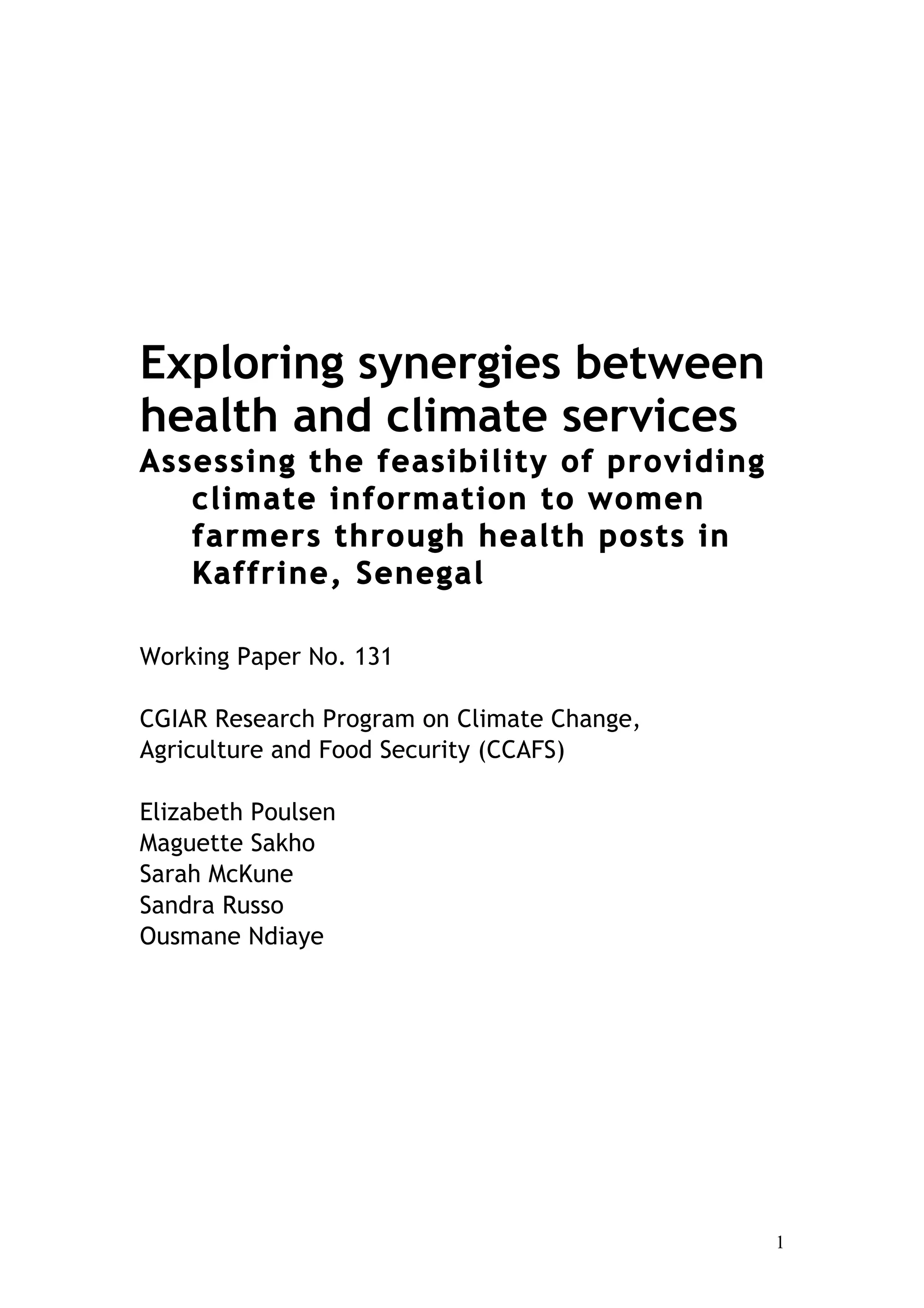 1
Exploring synergies between
health and climate services
Assessing the feasibility of providing
climate information to women
farmers through health posts in
Kaffrine, Senegal
Working Paper No. 131
CGIAR Research Program on Climate Change,
Agriculture and Food Security (CCAFS)
Elizabeth Poulsen
Maguette Sakho
Sarah McKune
Sandra Russo
Ousmane Ndiaye
 