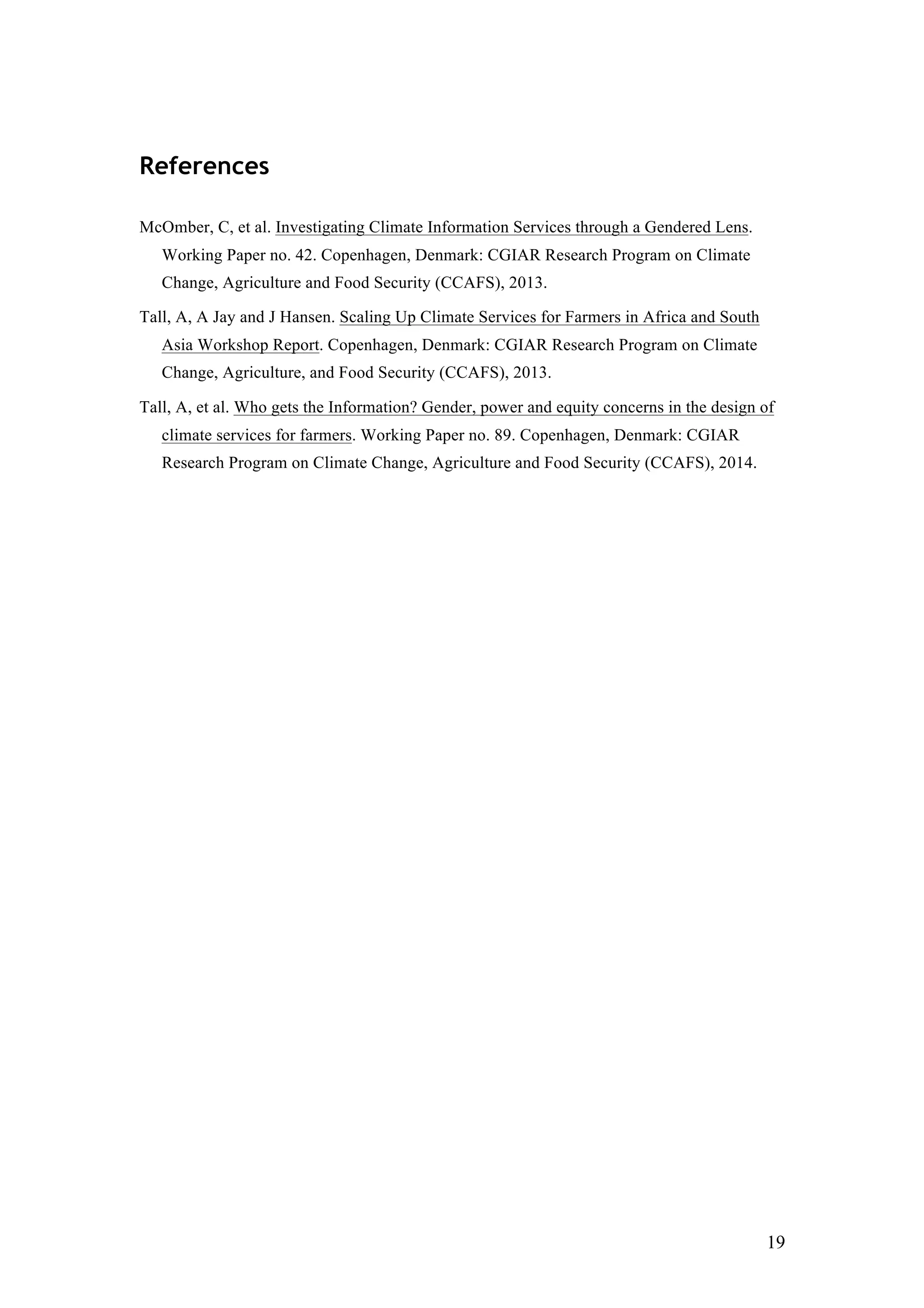 19
References
McOmber, C, et al. Investigating Climate Information Services through a Gendered Lens.
Working Paper no. 42. Copenhagen, Denmark: CGIAR Research Program on Climate
Change, Agriculture and Food Security (CCAFS), 2013.
Tall, A, A Jay and J Hansen. Scaling Up Climate Services for Farmers in Africa and South
Asia Workshop Report. Copenhagen, Denmark: CGIAR Research Program on Climate
Change, Agriculture, and Food Security (CCAFS), 2013.
Tall, A, et al. Who gets the Information? Gender, power and equity concerns in the design of
climate services for farmers. Working Paper no. 89. Copenhagen, Denmark: CGIAR
Research Program on Climate Change, Agriculture and Food Security (CCAFS), 2014.
 