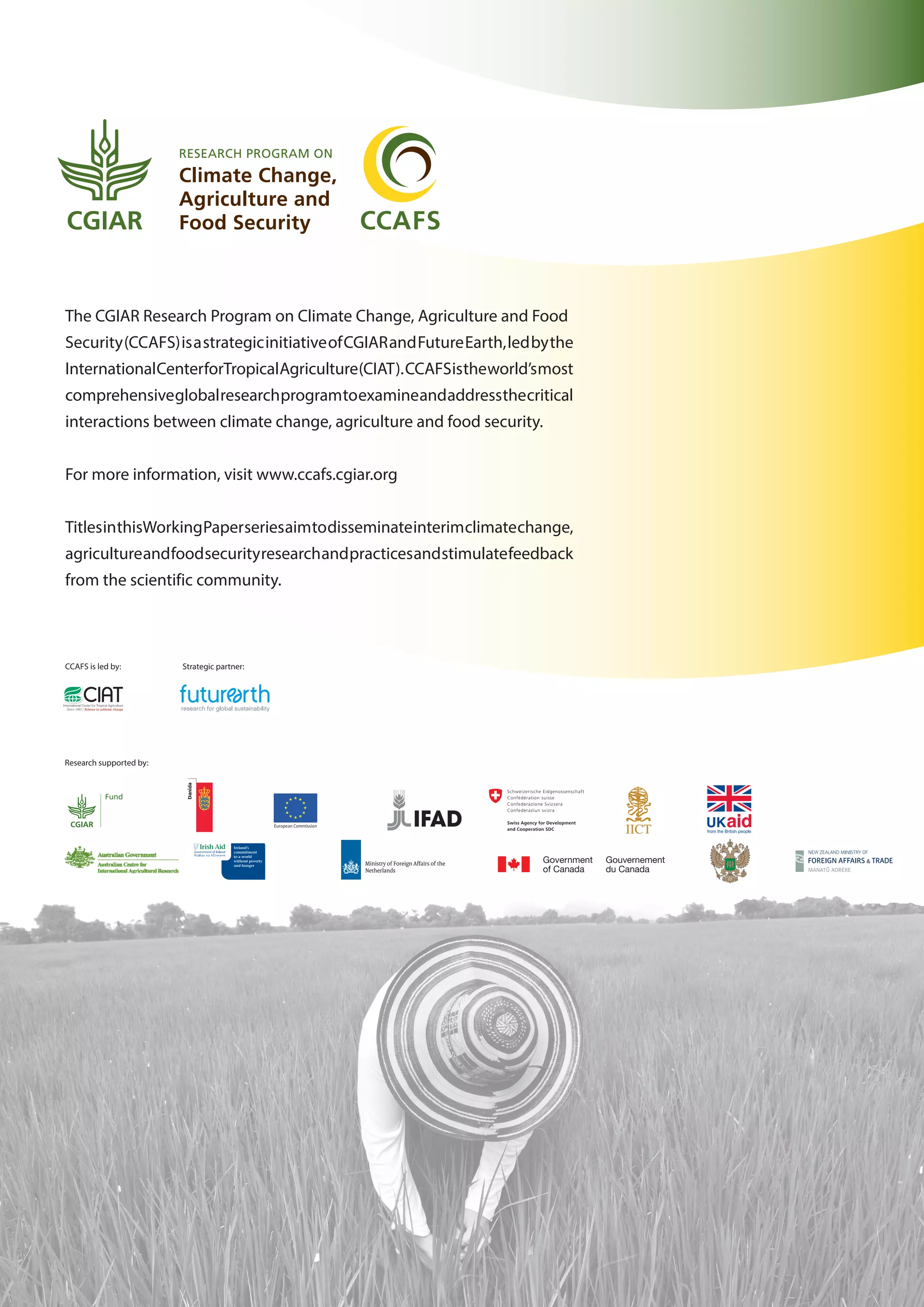 The CGIAR Research Program on Climate Change, Agriculture and Food
Security(CCAFS)isastrategicinitiativeofCGIARandFutureEarth,ledbythe
InternationalCenterforTropicalAgriculture(CIAT).CCAFSistheworld’smost
comprehensiveglobalresearchprogramtoexamineandaddressthecritical
interactions between climate change, agriculture and food security.
For more information, visit www.ccafs.cgiar.org
TitlesinthisWorkingPaperseriesaimtodisseminateinterimclimatechange,
agricultureandfoodsecurityresearchandpracticesandstimulatefeedback
from the scientific community.
Research supported by:
Fund
Fund
CCAFS is led by: Strategic partner:
 