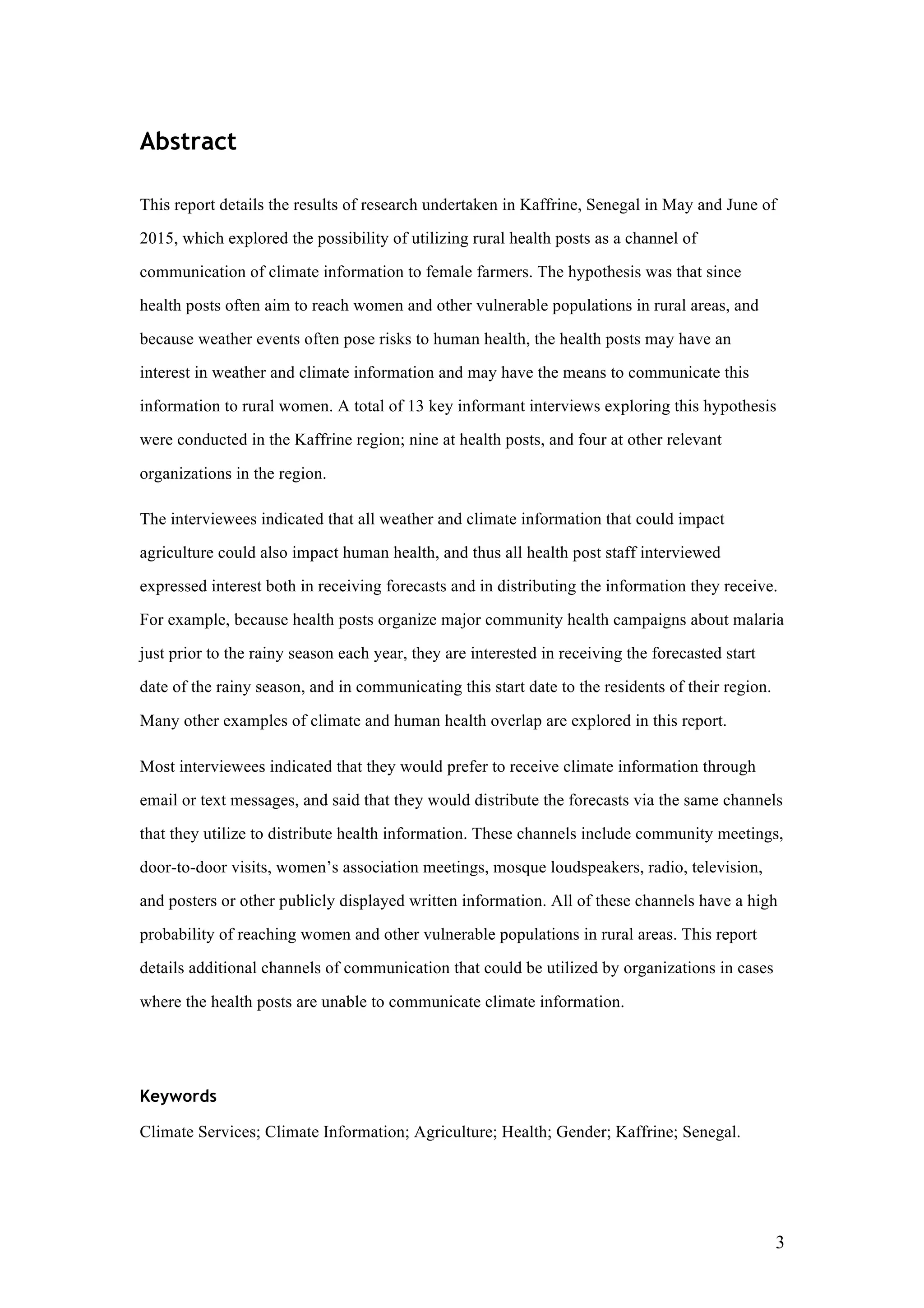 3
Abstract
This report details the results of research undertaken in Kaffrine, Senegal in May and June of
2015, which explored the possibility of utilizing rural health posts as a channel of
communication of climate information to female farmers. The hypothesis was that since
health posts often aim to reach women and other vulnerable populations in rural areas, and
because weather events often pose risks to human health, the health posts may have an
interest in weather and climate information and may have the means to communicate this
information to rural women. A total of 13 key informant interviews exploring this hypothesis
were conducted in the Kaffrine region; nine at health posts, and four at other relevant
organizations in the region.
The interviewees indicated that all weather and climate information that could impact
agriculture could also impact human health, and thus all health post staff interviewed
expressed interest both in receiving forecasts and in distributing the information they receive.
For example, because health posts organize major community health campaigns about malaria
just prior to the rainy season each year, they are interested in receiving the forecasted start
date of the rainy season, and in communicating this start date to the residents of their region.
Many other examples of climate and human health overlap are explored in this report.
Most interviewees indicated that they would prefer to receive climate information through
email or text messages, and said that they would distribute the forecasts via the same channels
that they utilize to distribute health information. These channels include community meetings,
door-to-door visits, women’s association meetings, mosque loudspeakers, radio, television,
and posters or other publicly displayed written information. All of these channels have a high
probability of reaching women and other vulnerable populations in rural areas. This report
details additional channels of communication that could be utilized by organizations in cases
where the health posts are unable to communicate climate information.
Keywords
Climate Services; Climate Information; Agriculture; Health; Gender; Kaffrine; Senegal.
 