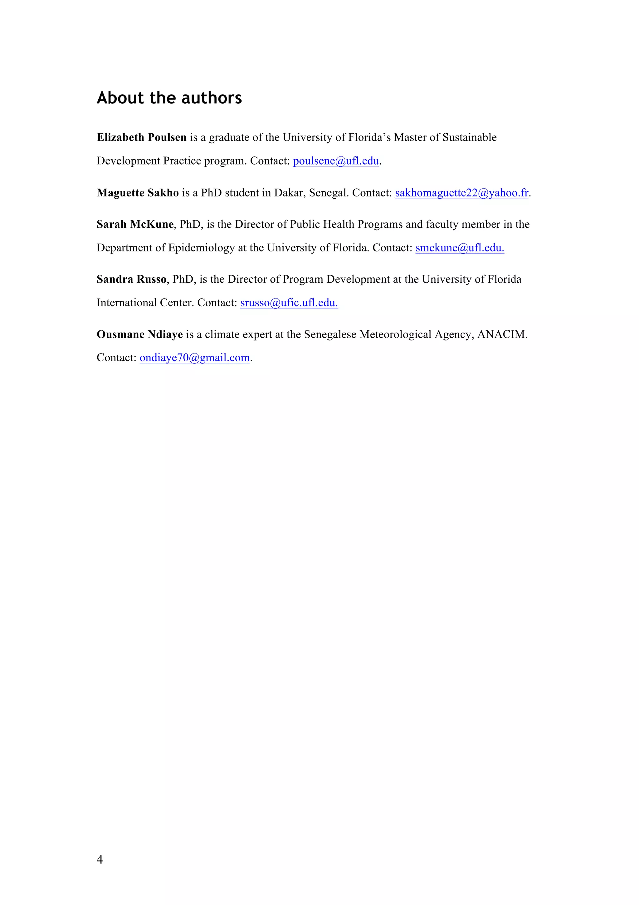 4
About the authors
Elizabeth Poulsen is a graduate of the University of Florida’s Master of Sustainable
Development Practice program. Contact: poulsene@ufl.edu.
Maguette Sakho is a PhD student in Dakar, Senegal. Contact: sakhomaguette22@yahoo.fr.
Sarah McKune, PhD, is the Director of Public Health Programs and faculty member in the
Department of Epidemiology at the University of Florida. Contact: smckune@ufl.edu.
Sandra Russo, PhD, is the Director of Program Development at the University of Florida
International Center. Contact: srusso@ufic.ufl.edu.
Ousmane Ndiaye is a climate expert at the Senegalese Meteorological Agency, ANACIM.
Contact: ondiaye70@gmail.com.
 