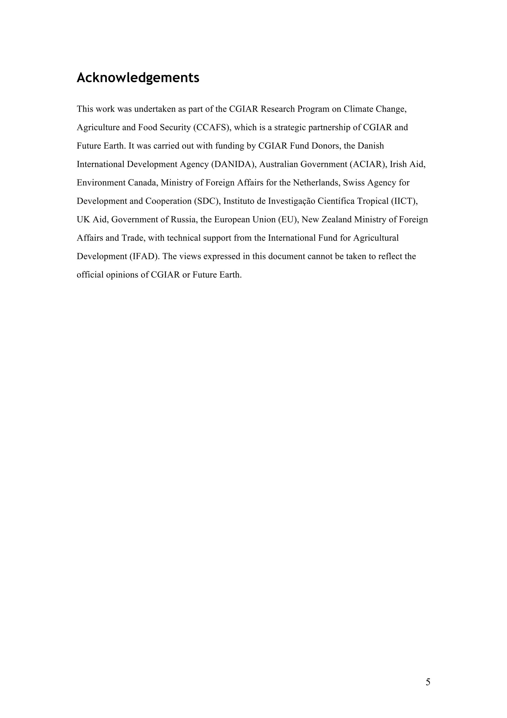 5
Acknowledgements
This work was undertaken as part of the CGIAR Research Program on Climate Change,
Agriculture and Food Security (CCAFS), which is a strategic partnership of CGIAR and
Future Earth. It was carried out with funding by CGIAR Fund Donors, the Danish
International Development Agency (DANIDA), Australian Government (ACIAR), Irish Aid,
Environment Canada, Ministry of Foreign Affairs for the Netherlands, Swiss Agency for
Development and Cooperation (SDC), Instituto de Investigação Científica Tropical (IICT),
UK Aid, Government of Russia, the European Union (EU), New Zealand Ministry of Foreign
Affairs and Trade, with technical support from the International Fund for Agricultural
Development (IFAD). The views expressed in this document cannot be taken to reflect the
official opinions of CGIAR or Future Earth.
 