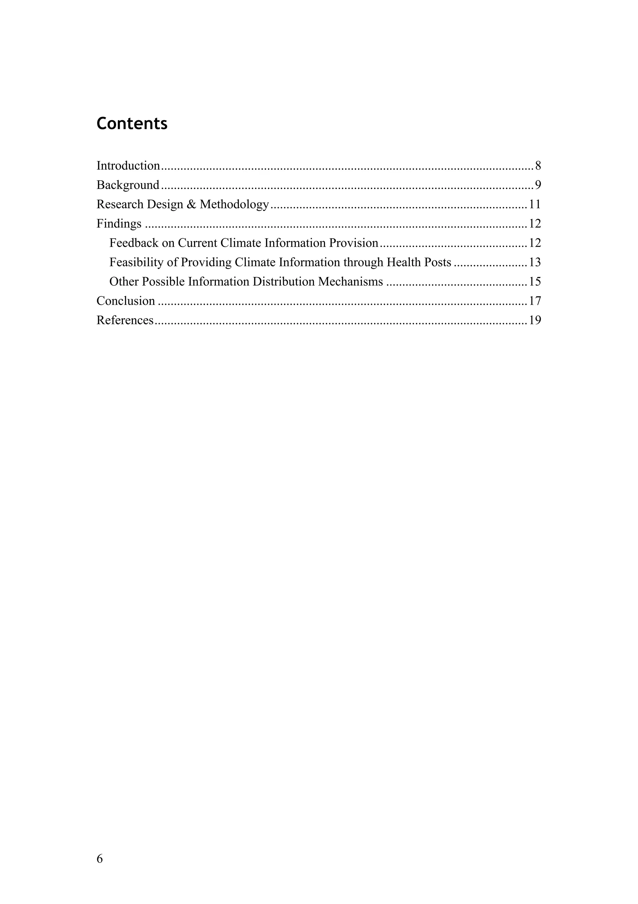 6
Contents
Introduction....................................................................................................................8	
  
Background....................................................................................................................9	
  
Research Design & Methodology................................................................................11	
  
Findings .......................................................................................................................12	
  
Feedback on Current Climate Information Provision..............................................12	
  
Feasibility of Providing Climate Information through Health Posts .......................13	
  
Other Possible Information Distribution Mechanisms ............................................15	
  
Conclusion ...................................................................................................................17	
  
References....................................................................................................................19	
  
 