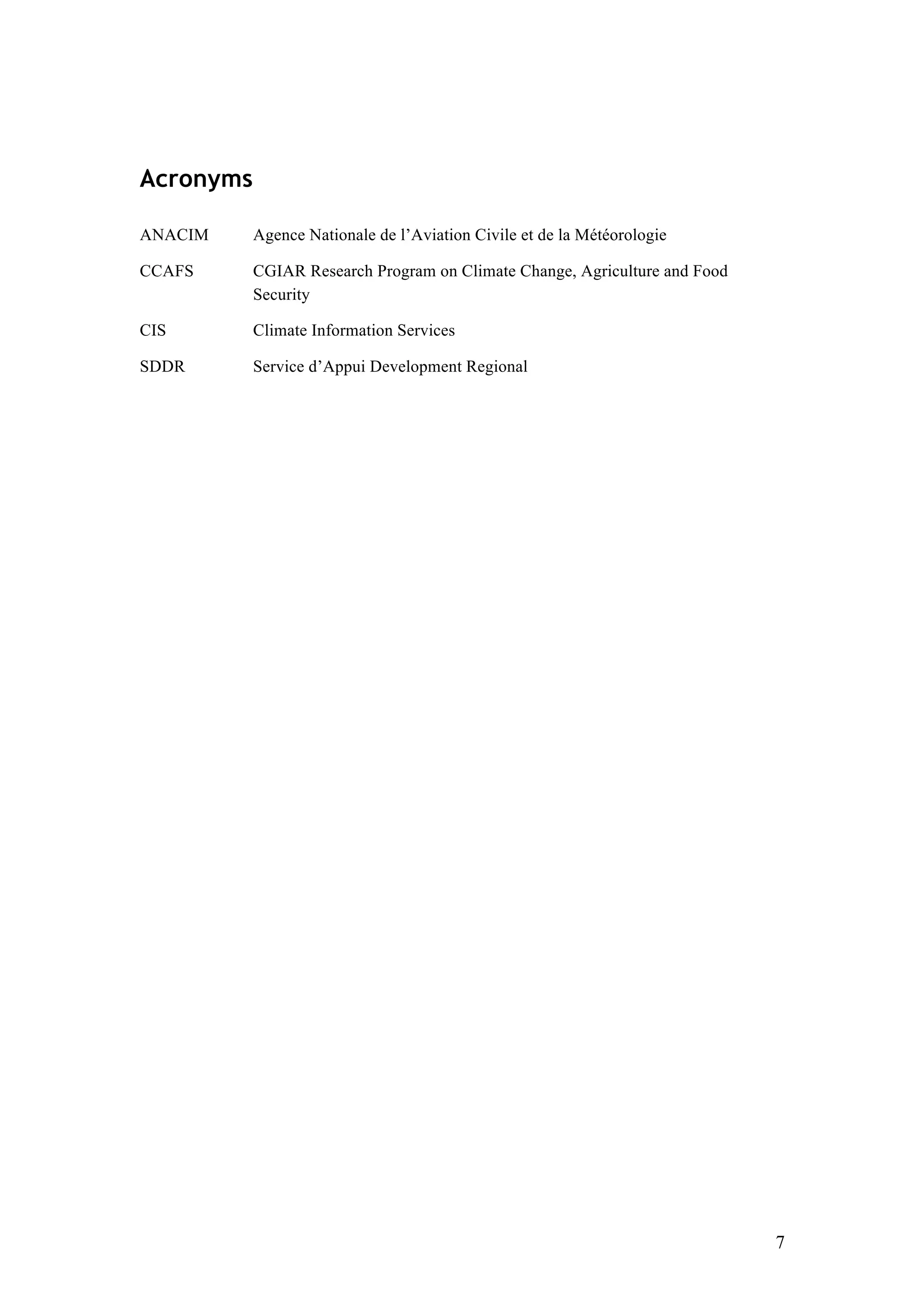 7
Acronyms
ANACIM Agence Nationale de l’Aviation Civile et de la Météorologie
CCAFS CGIAR Research Program on Climate Change, Agriculture and Food
Security
CIS Climate Information Services
SDDR Service d’Appui Development Regional
 