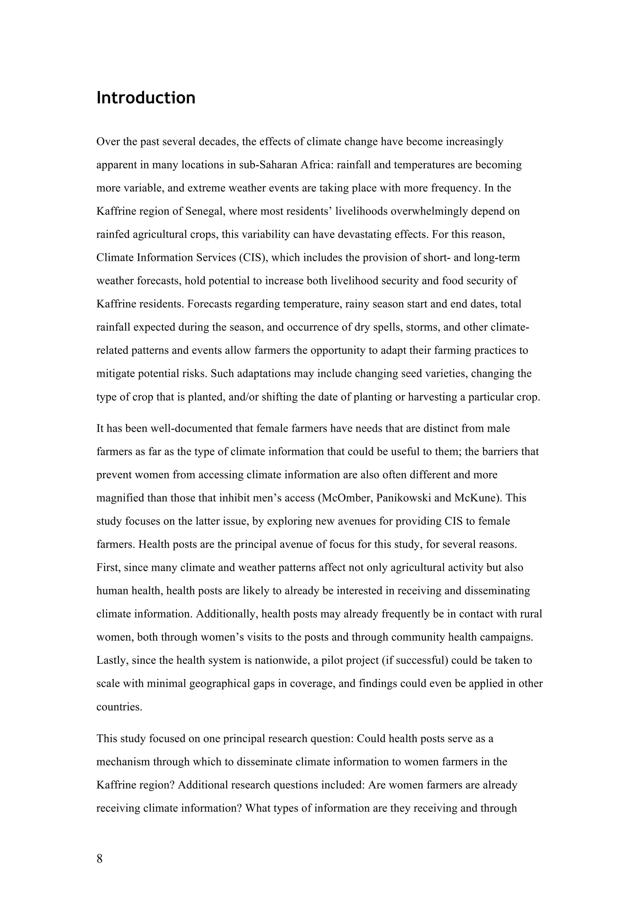 8
Introduction
Over the past several decades, the effects of climate change have become increasingly
apparent in many locations in sub-Saharan Africa: rainfall and temperatures are becoming
more variable, and extreme weather events are taking place with more frequency. In the
Kaffrine region of Senegal, where most residents’ livelihoods overwhelmingly depend on
rainfed agricultural crops, this variability can have devastating effects. For this reason,
Climate Information Services (CIS), which includes the provision of short- and long-term
weather forecasts, hold potential to increase both livelihood security and food security of
Kaffrine residents. Forecasts regarding temperature, rainy season start and end dates, total
rainfall expected during the season, and occurrence of dry spells, storms, and other climate-
related patterns and events allow farmers the opportunity to adapt their farming practices to
mitigate potential risks. Such adaptations may include changing seed varieties, changing the
type of crop that is planted, and/or shifting the date of planting or harvesting a particular crop.
It has been well-documented that female farmers have needs that are distinct from male
farmers as far as the type of climate information that could be useful to them; the barriers that
prevent women from accessing climate information are also often different and more
magnified than those that inhibit men’s access (McOmber, Panikowski and McKune). This
study focuses on the latter issue, by exploring new avenues for providing CIS to female
farmers. Health posts are the principal avenue of focus for this study, for several reasons.
First, since many climate and weather patterns affect not only agricultural activity but also
human health, health posts are likely to already be interested in receiving and disseminating
climate information. Additionally, health posts may already frequently be in contact with rural
women, both through women’s visits to the posts and through community health campaigns.
Lastly, since the health system is nationwide, a pilot project (if successful) could be taken to
scale with minimal geographical gaps in coverage, and findings could even be applied in other
countries.
This study focused on one principal research question: Could health posts serve as a
mechanism through which to disseminate climate information to women farmers in the
Kaffrine region? Additional research questions included: Are women farmers are already
receiving climate information? What types of information are they receiving and through
 