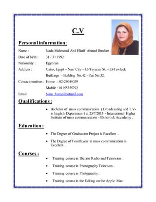 C.V
Personalinformation :
Name : Nada Mahmoud Abd Ellatif Ahmed Ibrahim .
Date of birth : 31 / 3 / 1992
Nationality : Egyptian
Address : Cairo, Egypt – Nasr City – El-Tayaran St. – El-Tawfeek
Buildings – Building No.42 – flat No.32.
Contact numbers: Home : 02-24044029
Mobile : 01155355792
Email: Nana_buny@hotmail.com
Qualifications:
 Bachelor of mass communication ( Broadcasting and T.V-
in English Department ) at 25/7/2013 - International Higher
Institute of mass communication - Elshorouk Accademy .
Education:
 The Degree of Graduation Project is Excellent .
 The Degree of Fourth year in mass communication is
Excellent .
Courses :
 Training coursein Diction Radio and Television .
 Training coursein Photography Televison .
 Training coursein Photography .
 Training coursein the Editing on the Apple Mac .
 
